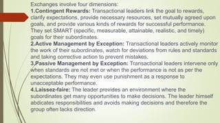 Exchanges involve four dimensions:
1.Contingent Rewards: Transactional leaders link the goal to rewards,
clarify expectations, provide necessary resources, set mutually agreed upon
goals, and provide various kinds of rewards for successful performance.
They set SMART (specific, measurable, attainable, realistic, and timely)
goals for their subordinates.
2.Active Management by Exception: Transactional leaders actively monitor
the work of their subordinates, watch for deviations from rules and standards
and taking corrective action to prevent mistakes.
3.Passive Management by Exception: Transactional leaders intervene only
when standards are not met or when the performance is not as per the
expectations. They may even use punishment as a response to
unacceptable performance.
4.Laissez-faire: The leader provides an environment where the
subordinates get many opportunities to make decisions. The leader himself
abdicates responsibilities and avoids making decisions and therefore the
group often lacks direction.
 