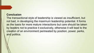 Conclusion
The transactional style of leadership is viewed as insufficient, but
not bad, in developing the maximum leadership potential. It forms
as the basis for more mature interactions but care should be taken
by leaders not to practice it exclusively, otherwise it will lead to the
creation of an environment permeated by position, power, perks,
and politics.
 