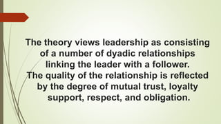The theory views leadership as consisting
of a number of dyadic relationships
linking the leader with a follower.
The quality of the relationship is reflected
by the degree of mutual trust, loyalty
support, respect, and obligation.
 