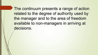 The continuum presents a range of action
related to the degree of authority used by
the manager and to the area of freedom
available to non-managers in arriving at
decisions.
 
