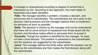 A manager is characterized according to degree of control that is
maintained by him. According to this approach, four main styles of
leadership have been identified:
•Tells: The manager identifies a problem, chooses a decision, and
announces this to subordinates. The subordinates are not a party to the
decision making process and the manager expects them to implement
his decisions as soon as possible.
•Sells: The decision is chosen by the manager only but he understands
that there will be some amount of resistance from those faced with the
decision and therefore makes efforts to persuade them to accept it.
•Consults: Though the problem is identified by the manager, he does
not take a final decision. The problem is presented to the subordinates
and the solutions are suggested by the subordinates.
•Joins: The manager defines the limits within which the decision can be
taken by the subordinates and then makes the final decision along with
the subordinates.
 