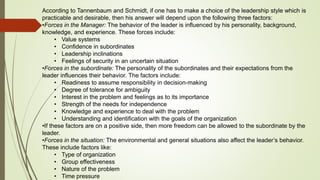 According to Tannenbaum and Schmidt, if one has to make a choice of the leadership style which is
practicable and desirable, then his answer will depend upon the following three factors:
•Forces in the Manager: The behavior of the leader is influenced by his personality, background,
knowledge, and experience. These forces include:
• Value systems
• Confidence in subordinates
• Leadership inclinations
• Feelings of security in an uncertain situation
•Forces in the subordinate: The personality of the subordinates and their expectations from the
leader influences their behavior. The factors include:
• Readiness to assume responsibility in decision-making
• Degree of tolerance for ambiguity
• Interest in the problem and feelings as to its importance
• Strength of the needs for independence
• Knowledge and experience to deal with the problem
• Understanding and identification with the goals of the organization
•If these factors are on a positive side, then more freedom can be allowed to the subordinate by the
leader.
•Forces in the situation: The environmental and general situations also affect the leader’s behavior.
These include factors like:
• Type of organization
• Group effectiveness
• Nature of the problem
• Time pressure
 