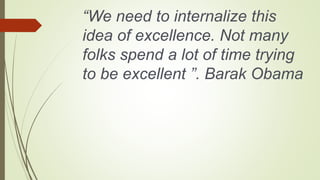 “We need to internalize this
idea of excellence. Not many
folks spend a lot of time trying
to be excellent ”. Barak Obama
 