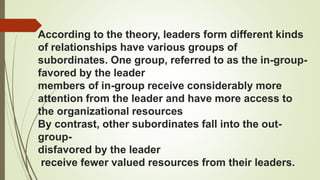 According to the theory, leaders form different kinds
of relationships have various groups of
subordinates. One group, referred to as the in-group-
favored by the leader
members of in-group receive considerably more
attention from the leader and have more access to
the organizational resources
By contrast, other subordinates fall into the out-
group-
disfavored by the leader
receive fewer valued resources from their leaders.
 