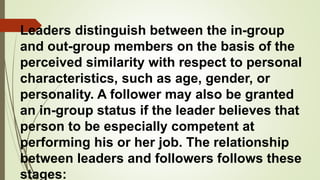 Leaders distinguish between the in-group
and out-group members on the basis of the
perceived similarity with respect to personal
characteristics, such as age, gender, or
personality. A follower may also be granted
an in-group status if the leader believes that
person to be especially competent at
performing his or her job. The relationship
between leaders and followers follows these
stages:
 