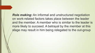 Role making: An informal and unstructured negotiation
on work-related factors takes place between the leader
and the member. A member who is similar to the leader is
more likely to succeed. A betrayal by the member at this
stage may result in him being relegated to the out-group
 