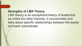 Strengths of LMX Theory
LMX theory is an exceptional theory of leadership
as unlike the other theories, it concentrates and
talks about specific relationships between the leader
and each subordinate.
 