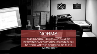 NORMS 
THE INFORMAL RULES AND SHARED 
EXPECTATIONS THAT GROUPS ESTABLISH 
TO REGULATE THE BEHAVIOR OF THEIR 
MEMBERS 
 