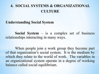 4. SOCIAL SYSTEMS & ORGANIZATIONAL
CULTURE
Understanding Social System
Social System – is a complex set of business
relationships interacting in many ways.
When people join a work group they become part
of that organization’s social system. It is the medium by
which they relate to the world of work. The variables in
an organizational system operate in a degree of working
balance called social equilibrium.

 