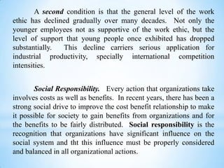 A second condition is that the general level of the work
ethic has declined gradually over many decades. Not only the
younger employees not as supportive of the work ethic, but the
level of support that young people once exhibited has dropped
substantially.
This decline carriers serious application for
industrial productivity, specially international competition
intensities.
Social Responsibility. Every action that organizations take
involves costs as well as benefits. In recent years, there has been a
strong social drive to improve the cost benefit relationship to make
it possible for society to gain benefits from organizations and for
the benefits to be fairly distributed. Social responsibility is the
recognition that organizations have significant influence on the
social system and tht this influence must be properly considered
and balanced in all organizational actions.

 