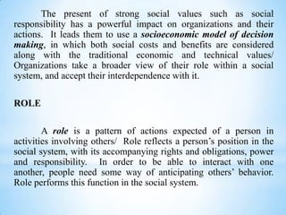 The present of strong social values such as social
responsibility has a powerful impact on organizations and their
actions. It leads them to use a socioeconomic model of decision
making, in which both social costs and benefits are considered
along with the traditional economic and technical values/
Organizations take a broader view of their role within a social
system, and accept their interdependence with it.
ROLE
A role is a pattern of actions expected of a person in
activities involving others/ Role reflects a person’s position in the
social system, with its accompanying rights and obligations, power
and responsibility. In order to be able to interact with one
another, people need some way of anticipating others’ behavior.
Role performs this function in the social system.

 