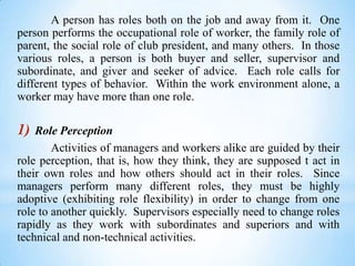 A person has roles both on the job and away from it. One
person performs the occupational role of worker, the family role of
parent, the social role of club president, and many others. In those
various roles, a person is both buyer and seller, supervisor and
subordinate, and giver and seeker of advice. Each role calls for
different types of behavior. Within the work environment alone, a
worker may have more than one role.

1)

Role Perception
Activities of managers and workers alike are guided by their
role perception, that is, how they think, they are supposed t act in
their own roles and how others should act in their roles. Since
managers perform many different roles, they must be highly
adoptive (exhibiting role flexibility) in order to change from one
role to another quickly. Supervisors especially need to change roles
rapidly as they work with subordinates and superiors and with
technical and non-technical activities.

 