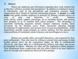 2)

Mentors
Where can employees get information regarding their work related roles
so that they will have accurate role perceptions? In addition to traditional sources
of information, such as job descriptions and orientation sessions, many
organizations have formal or informal mentorship program A mentor is a role
model who guides another employee (a protégé) by sharing valuable advice on
roles
to
play
and
behaviors
to
avoid.
Mentors
teach, advice, coach, support, encourage, act as sounding boards, and sponsor
their protégés so as to expedite their career progress. The advantages of
successful mentoring programs include stronger employee loyalty, faster
movement up the learning curve, better succession planning through
development of replacements, and increase level of goal accomplishment. Some
organization actually assign protégés tp various mentors, but this practice can
create problems of resentment, abuse of power, and unwillingness to serve.
Mentors are usually older, successful themselves, and respected by their
peers (influential). They also must be willing to commit time and energy to help
another person move up the corporation ladder, be able to communicate
effectively, and share ideas in a nonthreatening fashion, and enjoy one-on-one
development of others. Mentors are often not the employee’s career progress.
Their detachment from a supervisors role also allows them to be more objective
about its strength and weaknesses observed with a protégé.

 