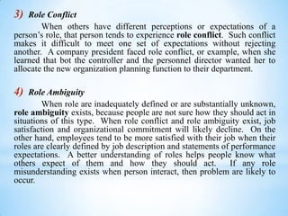3)

Role Conflict
When others have different perceptions or expectations of a
person’s role, that person tends to experience role conflict. Such conflict
makes it difficult to meet one set of expectations without rejecting
another. A company president faced role conflict, or example, when she
learned that bot the controller and the personnel director wanted her to
allocate the new organization planning function to their department.

4)

Role Ambiguity
When role are inadequately defined or are substantially unknown,
role ambiguity exists, because people are not sure how they should act in
situations of this type. When role conflict and role ambiguity exist, job
satisfaction and organizational commitment will likely decline. On the
other hand, employees tend to be more satisfied with their job when their
roles are clearly defined by job description and statements of performance
expectations. A better understanding of roles helps people know what
others expect of them and how they should act.
If any role
misunderstanding exists when person interact, then problem are likely to
occur.

 
