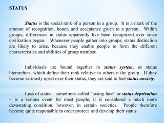 STATUS
Status is the social rank of a person in a group. It is a mark of the
amount of recognition, honor, and acceptance given to a person. Within
groups, differences in status apparently hve been recognized ever since
civilization began. Whenever people gather into groups, status distinction
are likely to arise, because they enable people to form the different
characteristics and abilities of group member.
Individuals are bound together in status system, or status
hierarchies, which define their rank relative to others n the group. If they
become seriously upset over their status, they are said to feel status anxiety.
Loss of status – sometimes called “losing face” or status deprivation
– is a serious event for most people, it is considered a much more
devastating condition, however, in certain societies. People therefore
become quite responsible in order protect and develop their status.

 