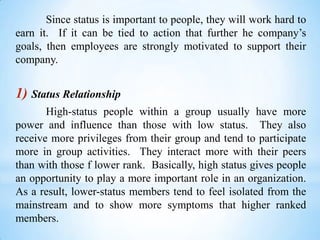 Since status is important to people, they will work hard to
earn it. If it can be tied to action that further he company’s
goals, then employees are strongly motivated to support their
company.

1) Status Relationship
High-status people within a group usually have more
power and influence than those with low status. They also
receive more privileges from their group and tend to participate
more in group activities. They interact more with their peers
than with those f lower rank. Basically, high status gives people
an opportunity to play a more important role in an organization.
As a result, lower-status members tend to feel isolated from the
mainstream and to show more symptoms that higher ranked
members.

 