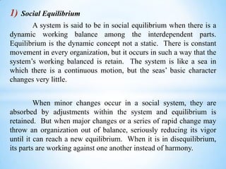 1)

Social Equilibrium

A system is said to be in social equilibrium when there is a
dynamic working balance among the interdependent parts.
Equilibrium is the dynamic concept not a static. There is constant
movement in every organization, but it occurs in such a way that the
system’s working balanced is retain. The system is like a sea in
which there is a continuous motion, but the seas’ basic character
changes very little.
When minor changes occur in a social system, they are
absorbed by adjustments within the system and equilibrium is
retained. But when major changes or a series of rapid change may
throw an organization out of balance, seriously reducing its vigor
until it can reach a new equilibrium. When it is in disequilibrium,
its parts are working against one another instead of harmony.

 