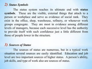 2)

Status Symbols

The status system reaches its ultimate end with status
symbols. These are the visible, external things that attach to a
person or workplace and serve as evidence of social rank. They
exist in the office, shop, warehouse, refinery, or whenever work
groups congregate. They are most in evidence among different
levels of managers, because each successive level has the authority
to provide itself with such confidence just a little different from
those of people lower in the structure.

3)

Sources of Status

The sources of status are numerous, but in a typical work
situation several sources are easily identified. Education and job
level are two important sources of higher status. A person’s ability,
job skills, and type of work also are sources of status.

 