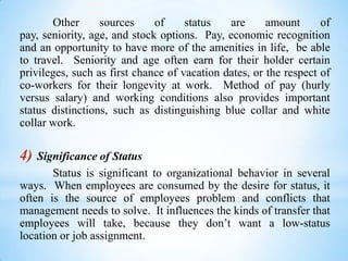Other
sources
of
status
are
amount
of
pay, seniority, age, and stock options. Pay, economic recognition
and an opportunity to have more of the amenities in life, be able
to travel. Seniority and age often earn for their holder certain
privileges, such as first chance of vacation dates, or the respect of
co-workers for their longevity at work. Method of pay (hurly
versus salary) and working conditions also provides important
status distinctions, such as distinguishing blue collar and white
collar work.

4)

Significance of Status
Status is significant to organizational behavior in several
ways. When employees are consumed by the desire for status, it
often is the source of employees problem and conflicts that
management needs to solve. It influences the kinds of transfer that
employees will take, because they don’t want a low-status
location or job assignment.

 