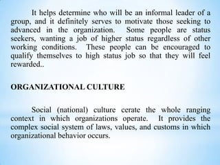 It helps determine who will be an informal leader of a
group, and it definitely serves to motivate those seeking to
advanced in the organization. Some people are status
seekers, wanting a job of higher status regardless of other
working conditions. These people can be encouraged to
qualify themselves to high status job so that they will feel
rewarded..
ORGANIZATIONAL CULTURE
Social (national) culture cerate the whole ranging
context in which organizations operate. It provides the
complex social system of laws, values, and customs in which
organizational behavior occurs.

 