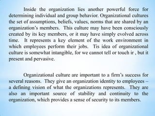 Inside the organization lies another powerful force for
determining individual and group behavior. Organizational cultures
the set of assumptions, beliefs, values, norms that are shared by an
organization’s members. This culture may have been consciously
created by its key members, or it may have simply evolved across
time. It represents a key element of the work environment in
which employees perform their jobs. Tis idea of organizational
culture is somewhat intangible, for we cannot tell or touch ir , but it
present and pervasive.
Organizational culture are important to a firm’s success for
several reasons. They give an organization identity to employees –
a defining vision of what the organizations represents. They are
also an important source of stability and continuity to the
organization, which provides a sense of security to its members.

 