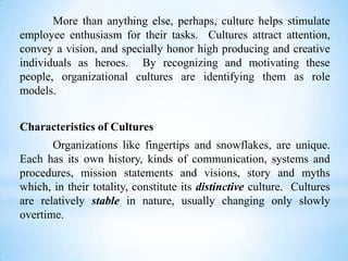 More than anything else, perhaps, culture helps stimulate
employee enthusiasm for their tasks. Cultures attract attention,
convey a vision, and specially honor high producing and creative
individuals as heroes. By recognizing and motivating these
people, organizational cultures are identifying them as role
models.
Characteristics of Cultures
Organizations like fingertips and snowflakes, are unique.
Each has its own history, kinds of communication, systems and
procedures, mission statements and visions, story and myths
which, in their totality, constitute its distinctive culture. Cultures
are relatively stable in nature, usually changing only slowly
overtime.

 
