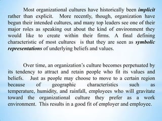 Most organizational cultures have historically been implicit
rather than explicit. More recently, though, organization have
begun their intended cultures, and many top leaders see one of their
major roles as speaking out about the kind of environment they
would like to create within their firms. A final defining
characteristic of most cultures is that they are seen as symbolic
representations of underlying beliefs and values.
Over time, an organization’s culture becomes perpetuated by
its tendency to attract and retain people who fit its values and
beliefs. Just as people may choose to move to a certain region
because
of
geographic
characteristics
such
as
temperature, humidity, and rainfall, employees who will gravitate
toward the organizational culture they prefer as a work
environment. This results in a good fit of employer and employee.

 