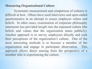 Measuring Organizational Culture
Systematic measurement and comparison of cultures is
difficult at best. Others have used interviews and open-ended
questionnaires in an attempt to assess employee values and
beliefs. In other cases, examination of corporate philosophy
statements has provided insight into the espoused culture (the
beliefs and values that the organization states publicly).
Another approach is to survey employees directly and seek
their perceptions of the organization’s culture. One of the
most interesting methods is to become a member of the
organization and engage in participate observation. This
approach allows direct sensing from the perspective of a
member who is experiencing the culture.

 