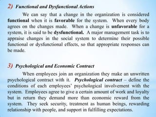 2)

Functional and Dysfunctional Actions

We can say that a change in the organization is considered
functional when it is favorable for the system. When every body
agrees on the changes made. When a change is unfavorable for a
system, it is said to be dysfunctional. A major management task is to
appraise changes in the social system to determine their possible
functional or dysfunctional effects, so that appropriate responses can
be made.

3)

Psychological and Economic Contract

When employees join an organization they make an unwritten
psychological contract with it. Psychological contract – define the
conditions of each employees’ psychological involvement with the
system. Employees agree to give a certain amount of work and loyalty
but in return they demand more than economic reward from the
system. They seek security, treatment as human beings, rewarding
relationship with people, and support in fulfilling expectations.

 