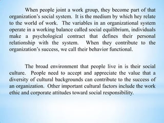 When people joint a work group, they become part of that
organization’s social system. It is the medium by which hey relate
to the world of work. The variables in an organizational system
operate in a working balance called social equilibrium, individuals
make a psychological contract that defines their personal
relationship with the system. When they contribute to the
organization’s success, we call their behavior functional.
The broad environment that people live in is their social
culture. People need to accept and appreciate the value that a
diversity of cultural backgrounds can contribute to the success of
an organization. Other important cultural factors include the work
ethic and corporate attitudes toward social responsibility.

 