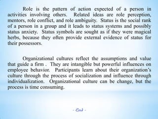 Role is the pattern of action expected of a person in
activities involving others. Related ideas are role perception,
mentors, role conflict, and role ambiguity. Status is the social rank
of a person in a group and it leads to status systems and possibly
status anxiety. Status symbols are sought as if they were magical
herbs, because they often provide external evidence of status for
their possessors.
Organizational cultures reflect the assumptions and value
that guide a firm . They are intangible but powerful influences on
employee behavior. Participants learn about their organization’s
culture through the process of socialization and influence through
individualization. Organizational culture can be change, but the
process is time consuming.

- End -

 