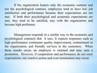 If the organization honors only the economic contract and
not the psychological contract, employees tend to have low job
satisfaction and performance because their expectations are not
met. If both their psychological and economic expectations are
met, they tend to be satisfied, stay with the organization and
become high performer.
Management responds in a similar way to the economic and
psychological contracts that it sees. It expects responses such as
high performance continuum quality improvement, commitment to
the organization, and friendly services to the customers. When
these results occur, an employee is retained and may earn a
promotion. However, if cooperation and performance do not meet
expectations, our reactive action and even termination may occur.

 