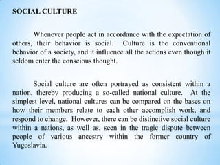 SOCIAL CULTURE
Whenever people act in accordance with the expectation of
others, their behavior is social. Culture is the conventional
behavior of a society, and it influence all the actions even though it
seldom enter the conscious thought.
Social culture are often portrayed as consistent within a
nation, thereby producing a so-called national culture. At the
simplest level, national cultures can be compared on the bases on
how their members relate to each other accomplish work, and
respond to change. However, there can be distinctive social culture
within a nations, as well as, seen in the tragic dispute between
people of various ancestry within the former country of
Yugoslavia.

 