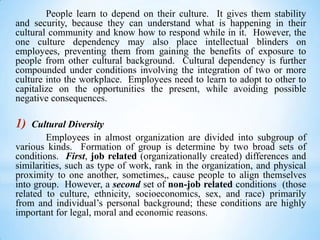People learn to depend on their culture. It gives them stability
and security, because they can understand what is happening in their
cultural community and know how to respond while in it. However, the
one culture dependency may also place intellectual blinders on
employees, preventing them from gaining the benefits of exposure to
people from other cultural background. Cultural dependency is further
compounded under conditions involving the integration of two or more
culture into the workplace. Employees need to learn to adopt to other to
capitalize on the opportunities the present, while avoiding possible
negative consequences.

1)

Cultural Diversity
Employees in almost organization are divided into subgroup of
various kinds. Formation of group is determine by two broad sets of
conditions. First, job related (organizationally created) differences and
similarities, such as type of work, rank in the organization, and physical
proximity to one another, sometimes,, cause people to align themselves
into group. However, a second set of non-job related conditions (those
related to culture, ethnicity, socioeconomics, sex, and race) primarily
from and individual’s personal background; these conditions are highly
important for legal, moral and economic reasons.

 