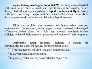 Equal Employment Opportunity (EEO) An early attempt to deal
with cultural diversity at work and fair treatment for employees are
through federal and states legislation. Equal Employment Opportunity
is the provision of equal opportunities to secure jobs and earn rewards in
them, regardless of conditions unrelated to job performance.
EEQ laws prohibit discrimination on factors other than job
performance. In response, many organizations voluntarily developed
affirmative action plans, in which they adopted nondiscrimination
policies, reviewed their personnel practices and monitored their programs.
Affirmative action programs, designed to
opportunities for qualified peo0le, hae three major goals:
* To provide redress for past (societal) discrimination.
* To correct current discrimination.
* To pursue greater diversity as a valuable objectives.

expand

the

 