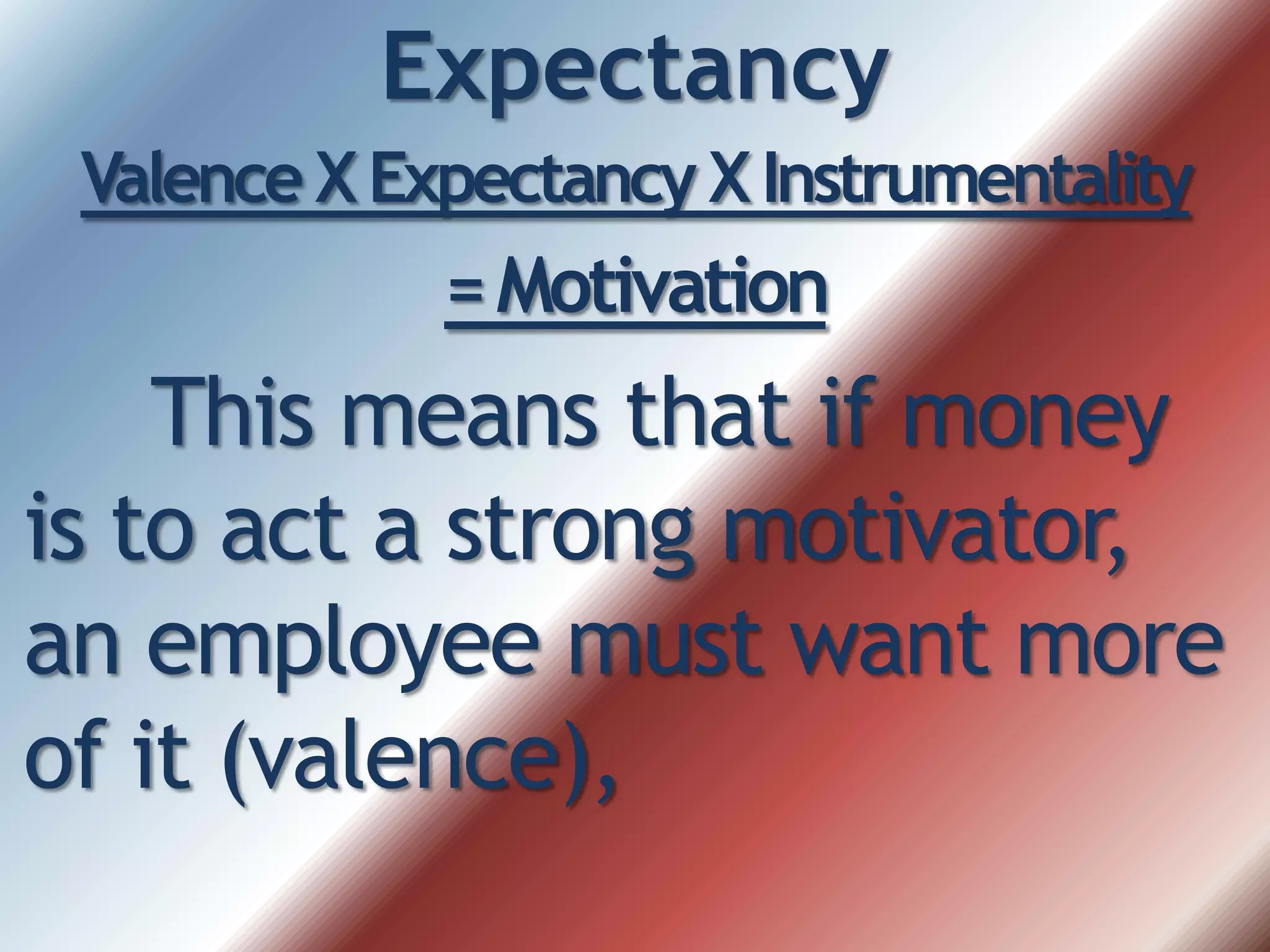 Expectancy
Valence X Expectancy XInstrumentality
=Motivation
This means that if money
is to act a strong motivator,
an employee must want more
of it (valence),
 