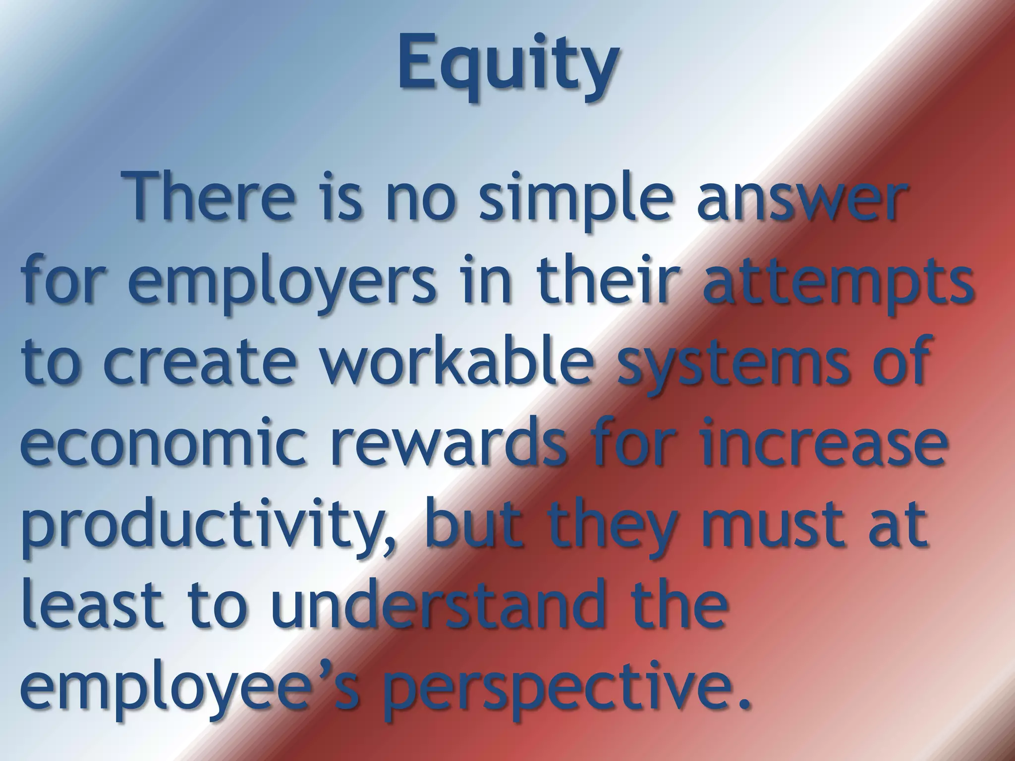 Equity
There is no simple answer
for employers in their attempts
to create workable systems of
economic rewards for increase
productivity, but they must at
least to understand the
employee’s perspective.
 