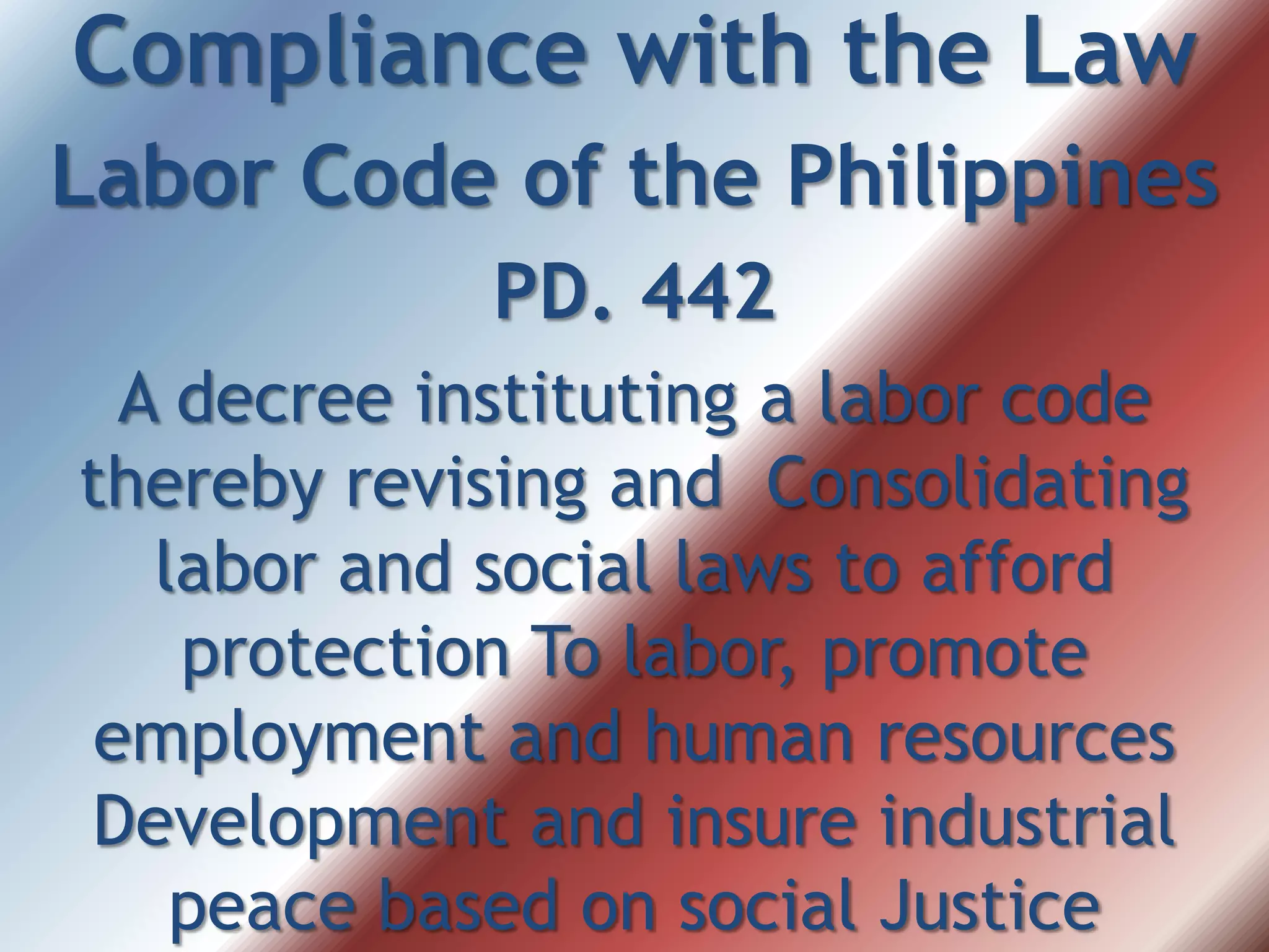 Compliance with the Law
Labor Code of the Philippines
PD. 442
A decree instituting a labor code
thereby revising and Consolidating
labor and social laws to afford
protection To labor, promote
employment and human resources
Development and insure industrial
peace based on social Justice
 