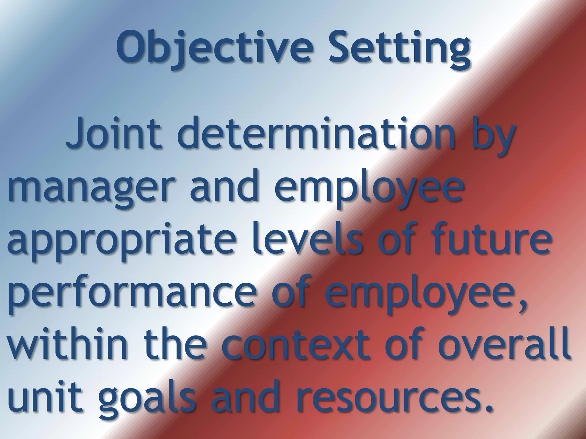 Objective Setting
Joint determination by
manager and employee
appropriate levels of future
performance of employee,
within the context of overall
unit goals and resources.
 