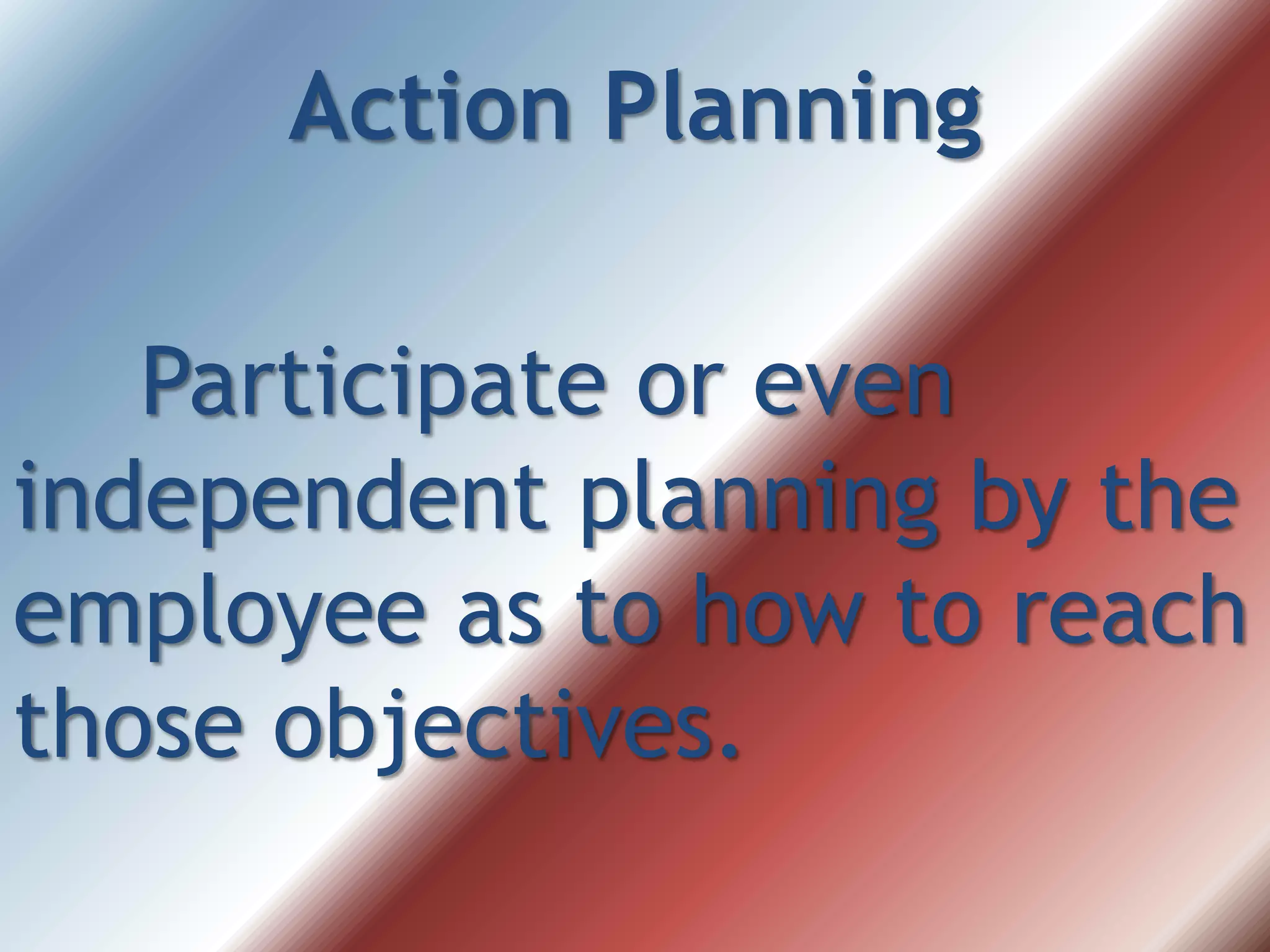 Action Planning
Participate or even
independent planning by the
employee as to how to reach
those objectives.
 