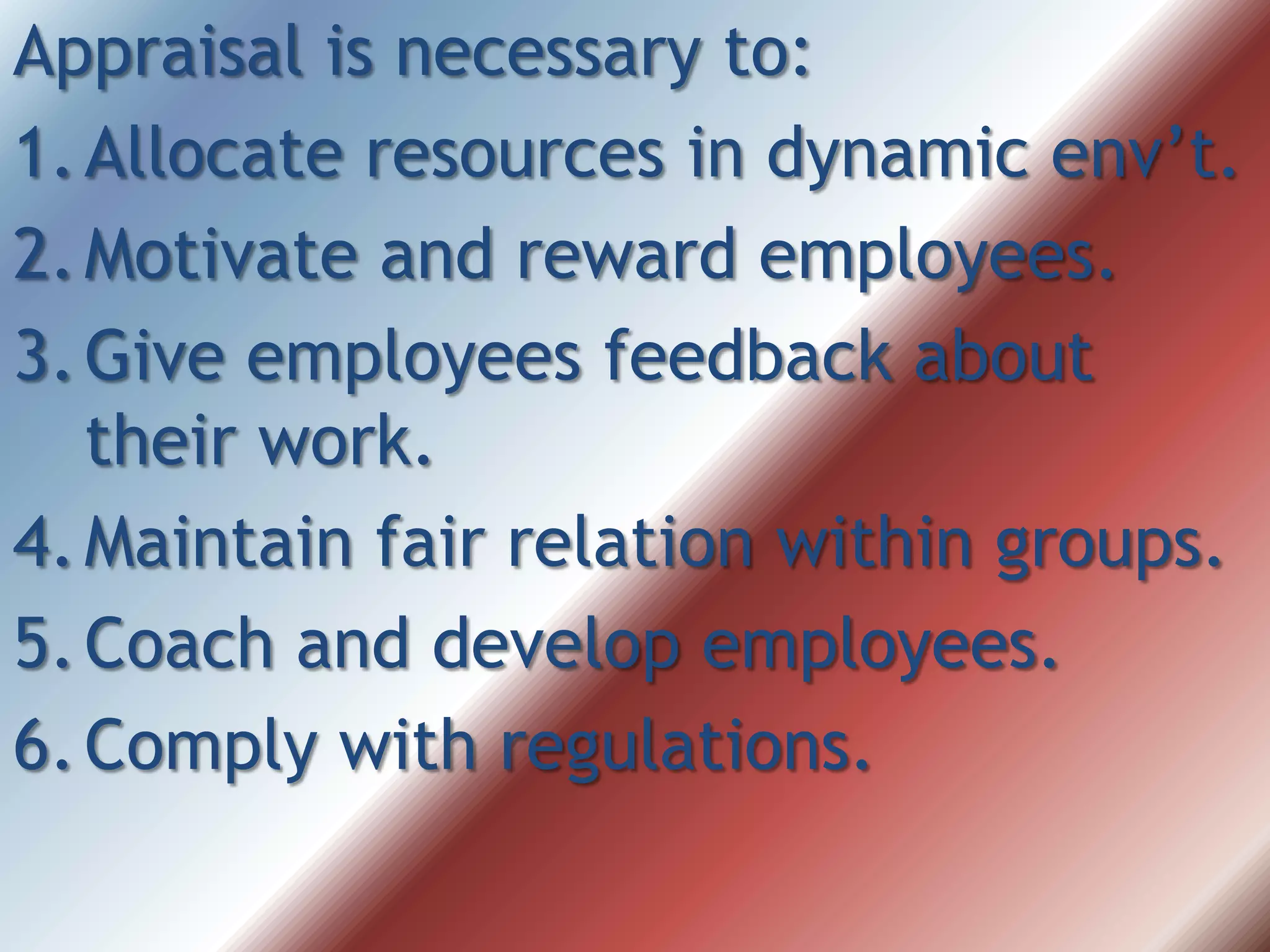 Appraisal is necessary to:
1.Allocate resources in dynamic env’t.
2.Motivate and reward employees.
3.Give employees feedback about
their work.
4.Maintain fair relation within groups.
5.Coach and develop employees.
6.Comply with regulations.
 