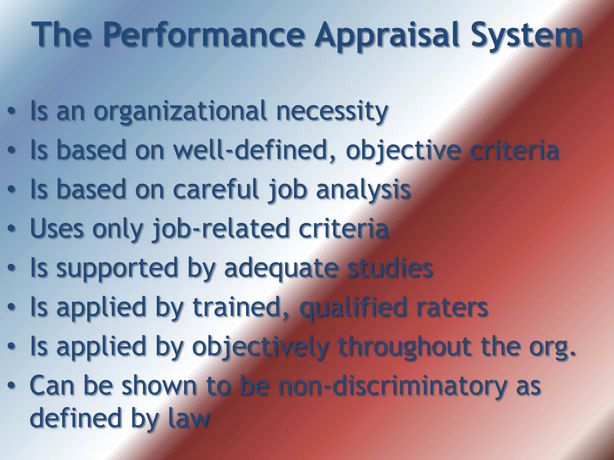The Performance Appraisal System
• Is an organizational necessity
• Is based on well-defined, objective criteria
• Is based on careful job analysis
• Uses only job-related criteria
• Is supported by adequate studies
• Is applied by trained, qualified raters
• Is applied by objectively throughout the org.
• Can be shown to be non-discriminatory as
defined by law
 