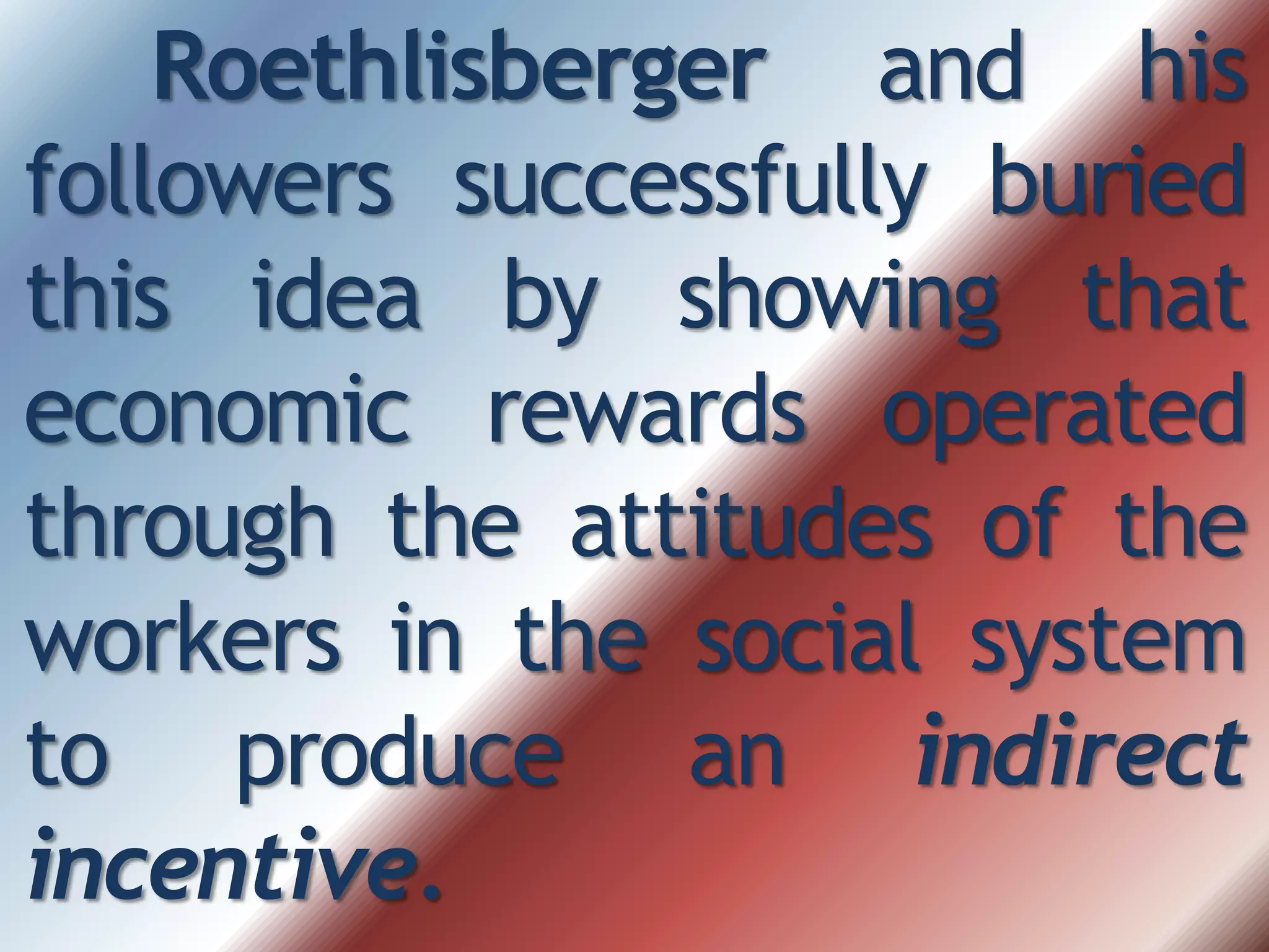 Roethlisberger and his
followers successfully buried
this idea by showing that
economic rewards operated
through the attitudes of the
workers in the social system
to produce an indirect
incentive.
 