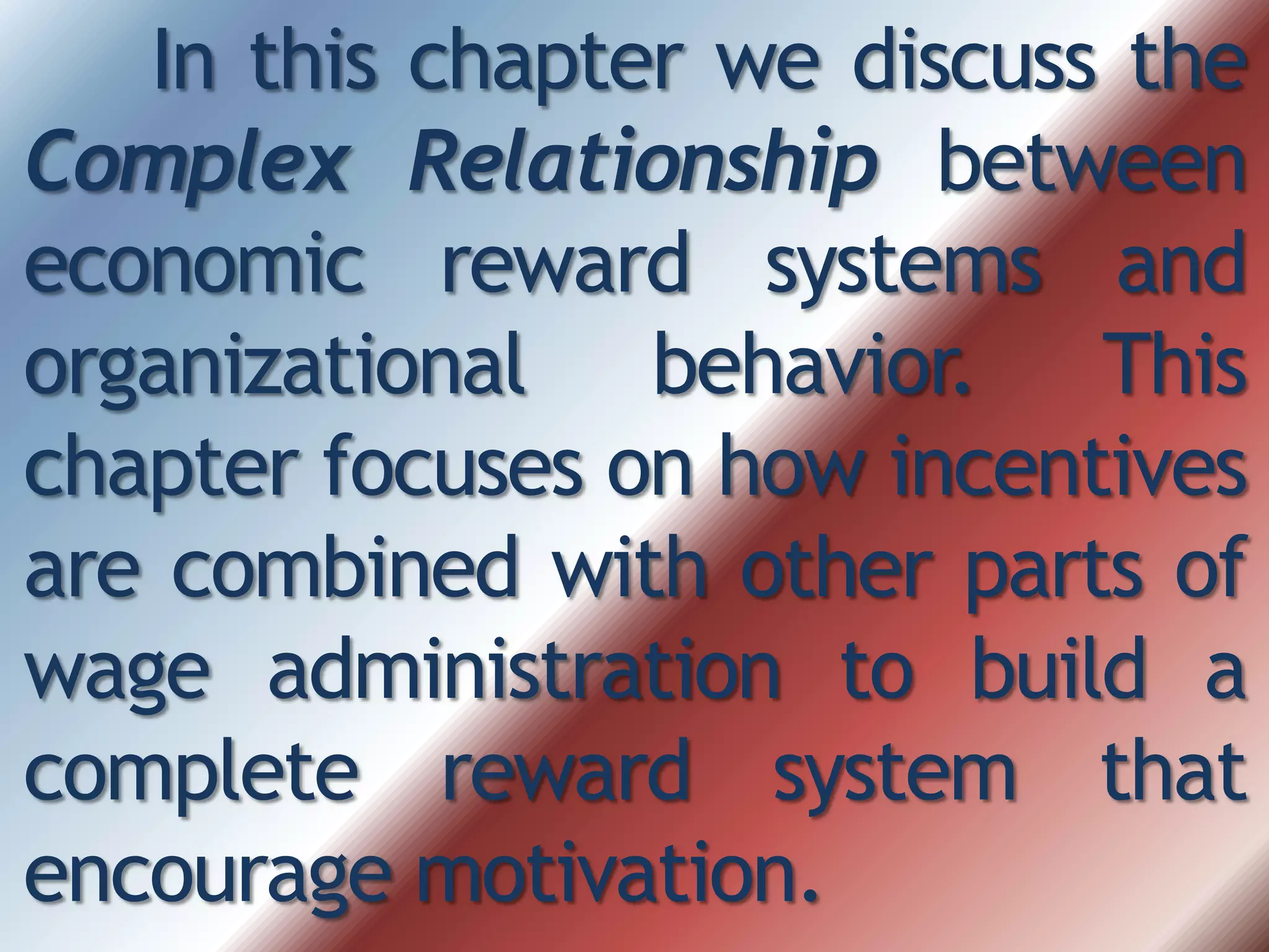 In this chapter we discuss the
Complex Relationship between
economic reward systems and
organizational behavior. This
chapter focuses on how incentives
are combined with other parts of
wage administration to build a
complete reward system that
encourage motivation.
 