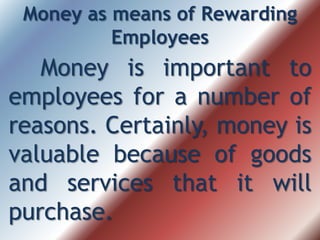 Money as means of Rewarding
Employees
Money is important to
employees for a number of
reasons. Certainly, money is
valuable because of goods
and services that it will
purchase.
 
