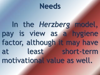Needs
In the Herzberg model,
pay is view as a hygiene
factor, although it may have
at least short-term
motivational value as well.
 