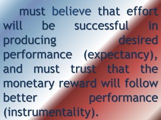 must believe that effort
will be successful in
producing desired
performance (expectancy),
and must trust that the
monetary reward will follow
better performance
(instrumentality).
 