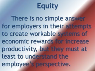 Equity
There is no simple answer
for employers in their attempts
to create workable systems of
economic rewards for increase
productivity, but they must at
least to understand the
employee’s perspective.
 