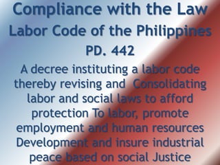 Compliance with the Law
Labor Code of the Philippines
PD. 442
A decree instituting a labor code
thereby revising and Consolidating
labor and social laws to afford
protection To labor, promote
employment and human resources
Development and insure industrial
peace based on social Justice
 