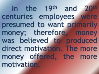 In the 19th and 20th
centuries employees were
presumed to want primarily
money; therefore, money
was believed to produced
direct motivation. The more
money offered, the more
motivation.
 